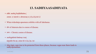 13. SADHYAASADHYATA
• सिैरिैेः समस्िैस्िु प्तलङ्गैज्ञेयप्तिदोषर्ेः|
अपस्मारेः स िासाध्यो येः क्षीणस्यानिि येः| Ch.Chi10/12
• When tridoshaja apasmara exhibits with all lakshanas.
• क्षीण of shareera due to course of disease.
• अनि – Chronic course of disease.
• र्लाप्तवनिुमशैल्यो प्तिषम्यि िं सदा|
रक्षदुन्माप्तदनं िैि सद्येः राणिरा प्ति ि Ch.Chi 10/
• Jala,Agni, near tree to be protected from these places, because vegas near them leads to
sadhyopraanhara
31-03-2022 79
 