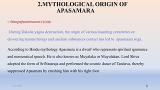 2.MYTHOLOGICAL ORIGIN OF
APASAMARA
• प्तिप्तिधभूिाशुप्तिसंस्पशाादपस्माराणां Ch.Ni8/
During Daksha yagna destruction, the origin of various haunting cemeteries or
devouring human beings and unclean substances contact has led to apasmaara roga.
According to Hindu mythology Apasmara is a dwarf who represents spiritual ignorance
and nonsensical speech. He is also known as Muyalaka or Muyulakan. Lord Shiva
adopted the form of SriNataraja and performed the cosmic dance of Tandava, thereby
suppressed Apasmara by crushing him with his right foot.
31-03-2022 8
 