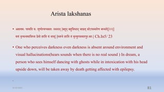 Arista lakshanas
• असत्तमेः पर्शयप्ति येः शृणोत्यप्यसिेः स्िनान् |बिून् बिुप्तिधान् र्ारि् सोऽपस्मारण बध्यि||२२||
मत्तं नृत्यन्िमाप्तिध्य रिो िरप्ति यं नरम्| |स्िप्न िरप्ति िं मृत्युरपस्मारपुरेःसरेः| Ch.In5/ 23
• One who perceives darkness even darkness is absent around environment and
visual hallucinations(hears sounds when there is no real sound ) In dream, a
person who sees himself dancing with ghosts while in intoxication with his head
upside down, will be taken away by death getting affected with epilepsy.
.
31-03-2022 81
 