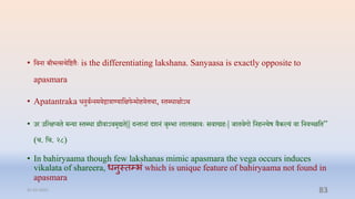 • प्तिना बीभत्सिप्तष्टिैेः is the differentiating lakshana. Sanyaasa is exactly opposite to
apasmara
• Apatantraka धनुिान्नमयद्गाराण्याप्तक्षपन्मोियत्तर्ा, स्िब्धाक्षोऽर्
• उर उप्तत्क्षप्यि मन्या स्िब्धा रीिाऽिमृद्यि|| दन्िानां दशनं र्ृम्प्भा लालास्रािेः सिावरिेः| र्ाििगो प्तनिन्त्यष िैकल्यं िा प्तनयच्छप्ति”
(ि. प्ति. २८)
• In bahiryaama though few lakshanas mimic apasmara the vega occurs induces
vikalata of shareera, धनुस्तम्भां which is unique feature of bahiryaama not found in
apasmara
31-03-2022 83
 