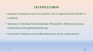 15.CONCLUSION
• Samprapti of apasmara occurs in two platform, one in vegakaalaavastha and other in
avegakaala.
• Apasmaara is tridoshaja,Dwimanasadoshaja Marmaashrita, Madyamaroga marga,
Gruhaavesha and Deerghakalanubandi roga.
• Smriti nasha, Tamah pravesha and Bheebhatsachesta are the cardinal features.
31-03-2022 84
 