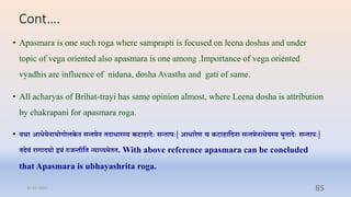 Cont….
• Apasmara is one such roga where samprapti is focused on leena doshas and under
topic of vega oriented also apasmara is one among .Importance of vega oriented
vyadhis are influence of nidana, dosha Avastha and gati of same.
• All acharyas of Brihat-trayi has same opinion almost, where Leena dosha is attribution
by chakrapani for apasmara roga.
• यथोऽा आियनायोगोलकन सन् िन दािारस्य कटाहादिः सन् ापिः| आिारण च कटाहातदना सन् िनाियस्य घव ादिः सन् ापिः|
दिं रागादयो द्वयं रुजन् तत न्याय्यम . With above reference apasmara can be concluded
that Apasmara is ubhayashrita roga.
31-03-2022 85
 