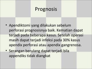 Prognosis
• Apendiktomi yang dilakukan sebelum
perforasi prognosisnya baik. Kematian dapat
terjadi pada beberapa kasus. Setelah operasi
masih dapat terjadi infeksi pada 30% kasus
apendix perforasi atau apendix gangrenosa.
• Serangan berulang dapat terjadi bila
appendiks tidak diangkat
 