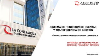 SISTEMA DE RENDICIÓN DE CUENTAS
Y TRANSFERENCIA DE GESTIÓN
TÉRMINO DE MANDATO DEL PRESIDENTE DE LA REPÚBLICA
SUBGERENCIA DE INTEGRIDAD PÚBLICA
GERENCIA DE PREVENCIÓN Y DETECCIÓN
LIMA, JULIO 2021
 