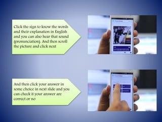 Click the sign to know the words
and their explanation in English
and you can also hear that sound
(pronunciation). And then scroll
the picture and click next
And then click your answer in
some choice in next slide and you
can check it your answer are
correct or no
 