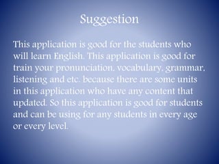 Suggestion
This application is good for the students who
will learn English. This application is good for
train your pronunciation, vocabulary, grammar,
listening and etc. because there are some units
in this application who have any content that
updated. So this application is good for students
and can be using for any students in every age
or every level.
 