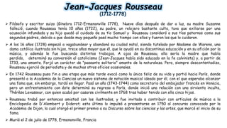 Jean-Jacques Rousseau
(1712-1778)
 Filósofo y escritor suizo (Ginebra 1712-Ermenonville 1778), Nueve días después de dar a luz, su madre Suzanne
falleció, cuando Rousseau tenía 10 años (1722), su padre, un relojero bastante culto, tuvo que exiliarse por una
acusación infundada y su hijo quedó al cuidado de su tío Samuel y Rousseau consideró a sus tíos paternos como sus
segundos padres, debido a que desde muy pequeño pasó mucho tiempo con ellos y fueron los que lo cuidaron.
 A los 16 años (1728) empezó a vagabundear y abandonó su ciudad natal, siendo tutelado por Madame de Warens, una
dama católica ilustrada sin hijos, trece años mayor que él, que le ayudó en su discontinua educación y en su afición por la
música, y además le fue buscando distintos trabajos. A ojos de Rousseau, ella sería la madre que había
perdido, determinó su conversión al catolicismo (Jean-Jacques había sido educado en la fe calvinista) y, a partir de
1733, una amante. Forjó un carácter de "paseante solitario" amante de la naturaleza. Pero, siempre descontentadizo,
Rousseau ejerció de periodista y de muchos otros oficios ocasionales.
 En 1742 Rousseau puso fin a una etapa que más tarde evocó como la única feliz de su vida y partió hacia París, donde
presentó a la Academia de la Ciencias un nuevo sistema de notación musical ideado por él, con el que esperaba alcanzar
una fama que, sin embargo, tardó en llegar. Pasó un año (1743-1744) como secretario del embajador francés en Venecia,
pero un enfrentamiento con éste determinó su regreso a París, donde inició una relación con una sirvienta inculta,
Thérèse Levasseur, con quien acabó por casarse civilmente en 1768 tras haber tenido con ella cinco hijos.
 Rousseau trabó por entonces amistad con los ilustrados, y fue invitado a contribuir con artículos de música a la
Enciclopedia de D'Alembert y Diderot; este último lo impulsó a presentarse en 1750 al concurso convocado por la
Academia de Dijon, la cual otorgó el primer premio a su Discurso sobre las ciencias y las artes, que marcó el inicio de su
fama.
 Murió el 2 de julio de 1778, Ermenonville, Francia
 