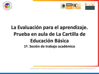 Esta presentación es material complementario de la Guía de Actividades para la Primera Sesión de Trabajo Académico. La Evaluación para el aprendizaje. Prueba en aula de La Cartilla de Educación Básica 1ª. Sesión de trabajo académico 