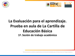 La Evaluación para el aprendizaje.
 Prueba en aula de La Cartilla de
        Educación Básica
     1ª. Sesión de trabajo académico




        Esta presentación es material complementario de la Guía de Actividades para la Primera Sesión de Trabajo Académico.
 