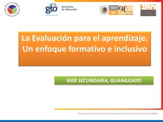 Esta presentación es material complementario de la Guía de Actividades
La Evaluación para el aprendizaje.
Un enfoque formativo e inclusivo
RIEB SECUNDARIA, GUANAJUATO
 