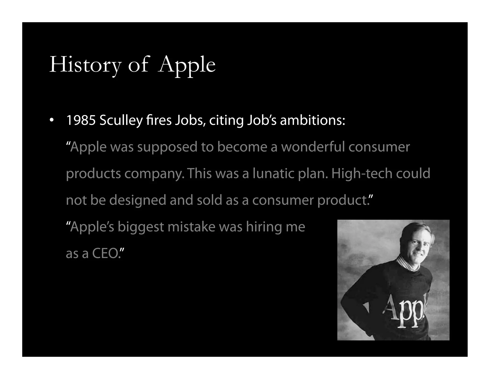 History of Apple
•  1985 Sculley fires Jobs, citing Job’s ambitions:
“Apple was supposed to become a wonderful consumer
products company. This was a lunatic plan. High-tech could
not be designed and sold as a consumer product.”
“Apple’s biggest mistake was hiring me
as a CEO.”
 
