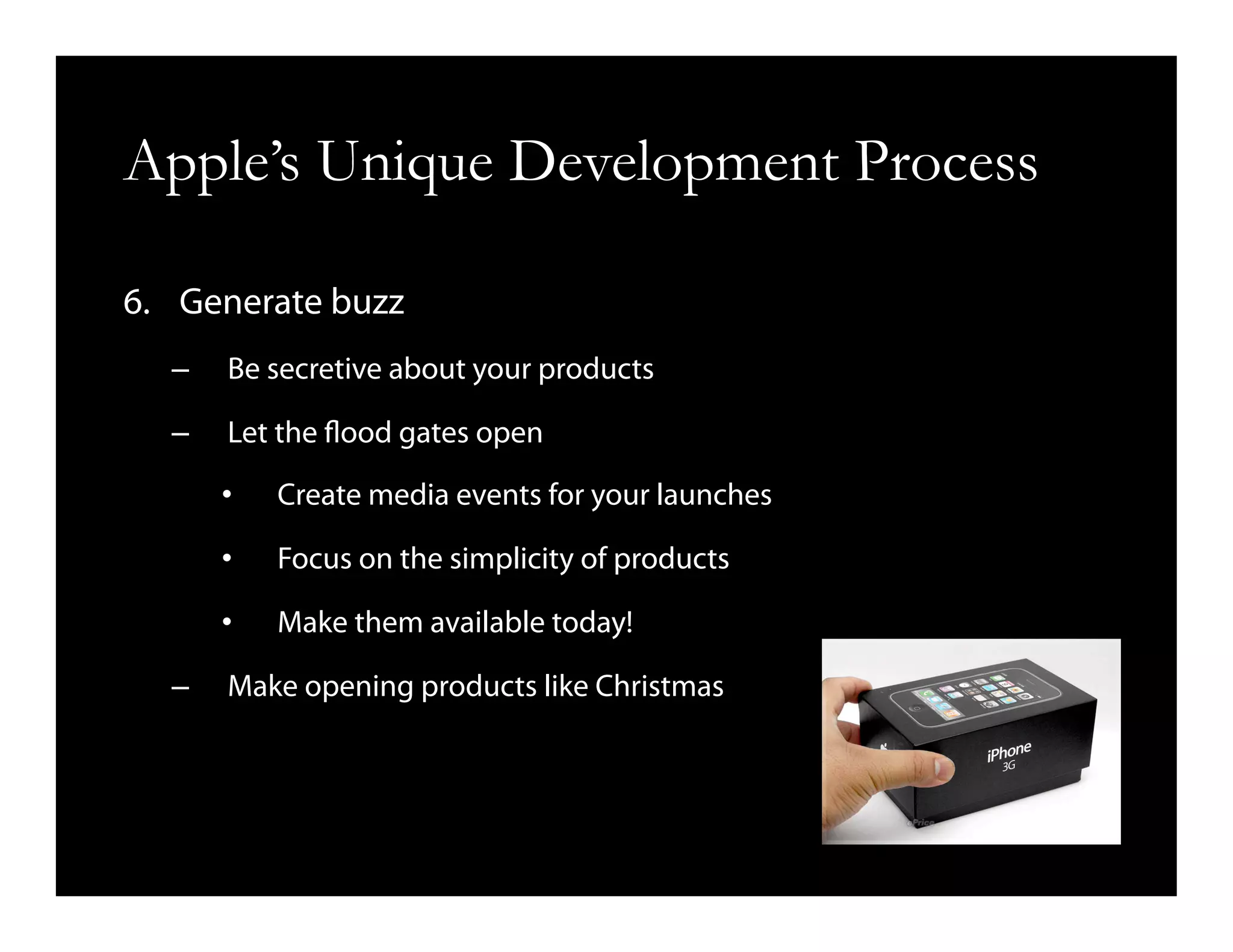 Apple’s Unique Development Process
6.  Generate buzz
–  Be secretive about your products
–  Let the flood gates open
•  Create media events for your launches
•  Focus on the simplicity of products
•  Make them available today!
–  Make opening products like Christmas
 