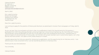 Galang Pradana
Jl. Tupai No. 4
Bandar Lampung
08884440422
galangpradana04@gmail.com
April 4, 2022
Mrs. Laela Purnama
Personnel Manager
Skyblue Auto Motors
Jl. Sejahtera No. 110
Jakarta Pusat
Dear Mrs. Laela Purnama,
I am writing to apply for the position of Motorcycle Mechanic as advertised in Horison Post newspaper on Friday, April 2,
2022.
As you can see from my enclosed curriculum vitae, my qualifications match the requirements for this position. I
graduated from SMK Karya Bangsa Bandar Lampung majoring in Automotive Engineering. My internship at PT Wahid
Teknik Bandar Lampung afforded me with the crucial skills to work with professional technicians. I assisted them in
general repairs of various brands of motorcycles. I am familiar with proper standart care in automotive repairs. I am a fast
learner and hard worker. I am able to work under pressure in a team.
I greatly appreciate the time you spend for reviewing my application, and the opportunity for an interview which . I can
attend at your most convenient time. I can be reached by phone or e-mail any time.
Thank you for your kind attention.
Your sincerely,
Galang Pradana
 
