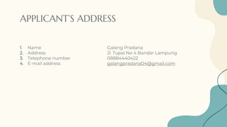 APPLICANT’S ADDRESS
1. Name Galang Pradana
2. Address Jl. Tupai No 4 Bandar Lampung
3. Telephone number 08884440422
4. E-mail address galangpradana04@gmail.com
 