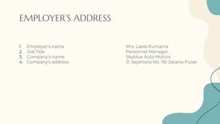 EMPLOYER’S ADDRESS
1. Employer’s name Mrs. Laela Purnama
2. Job Title Personnel Manager
3. Company’s name Skyblue Auto Motors
4. Company’s address Jl. Sejahtera No. 110 Jakarta Pusat
 