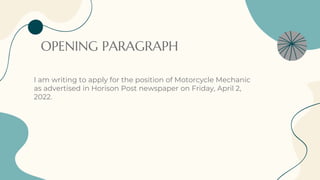 OPENING PARAGRAPH
I am writing to apply for the position of Motorcycle Mechanic
as advertised in Horison Post newspaper on Friday, April 2,
2022.
 