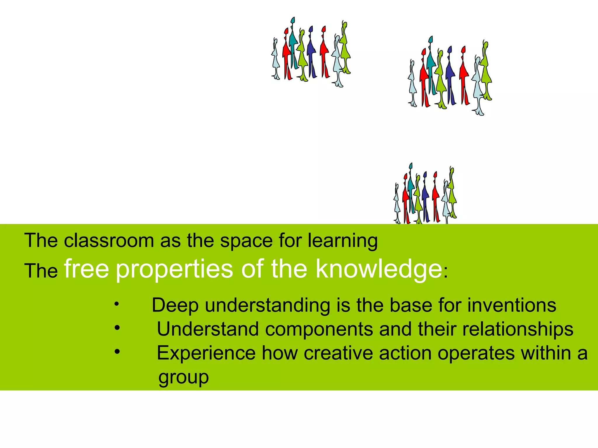 The classroom as the space for learning
The free properties    of the knowledge:
         •    Deep understanding is the base for inventions
         •    Understand components and their relationships
         •    Experience how creative action operates within a
              group
 