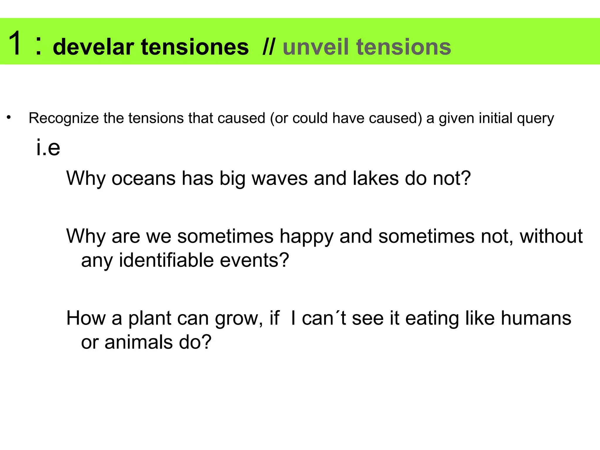 1 : develar tensiones                  // unveil tensions

•   Recognize the tensions that caused (or could have caused) a given initial query

     i.e
           Why oceans has big waves and lakes do not?

           Why are we sometimes happy and sometimes not, without
            any identifiable events?

           How a plant can grow, if I can´t see it eating like humans
            or animals do?
 