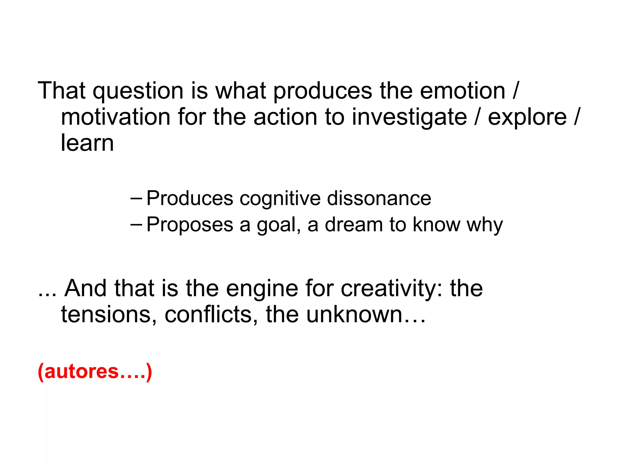 That question is what produces the emotion /
  motivation for the action to investigate / explore /
  learn

         – Produces cognitive dissonance
         – Proposes a goal, a dream to know why


... And that is the engine for creativity: the
   tensions, conflicts, the unknown…

(autores….)
 