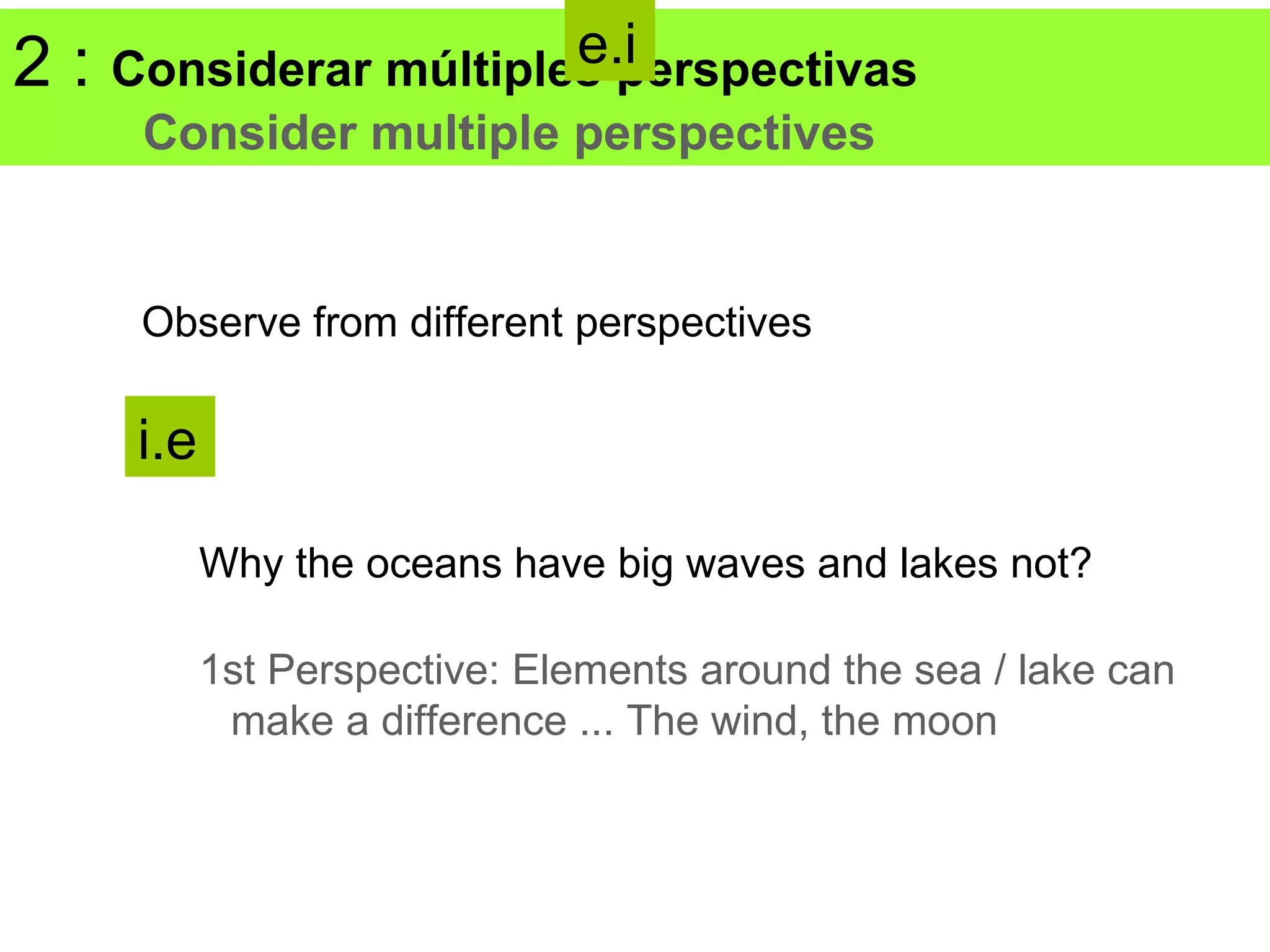 2:                      e.i
     Considerar múltiples perspectivas
      Consider multiple perspectives


      Observe from different perspectives

      i.e

            Why the oceans have big waves and lakes not?

            1st Perspective: Elements around the sea / lake can
             make a difference ... The wind, the moon
 