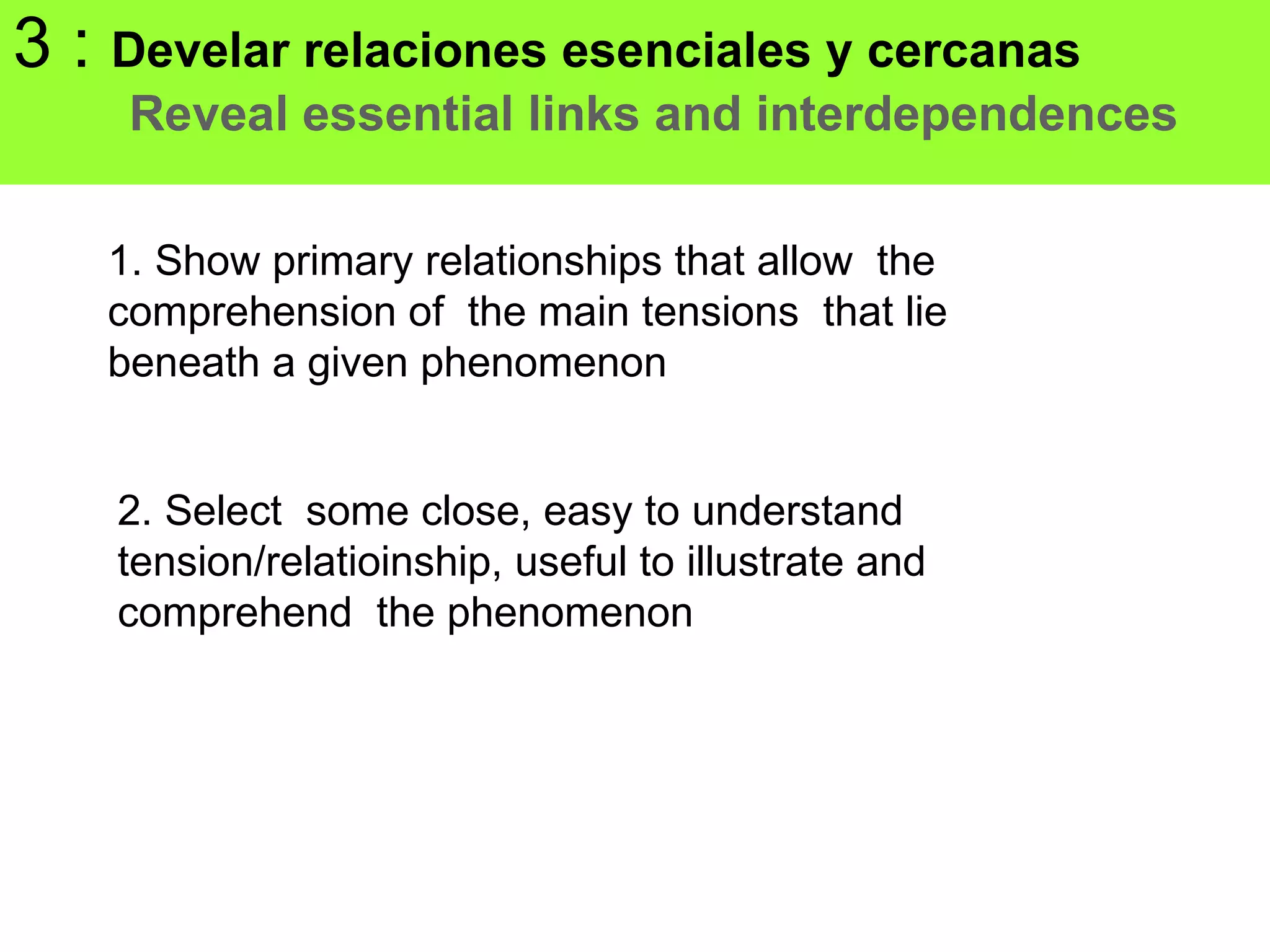 3 : Develar relaciones esenciales y cercanas
    Reveal essential links and interdependences

   1. Show primary relationships that allow the
   comprehension of the main tensions that lie
   beneath a given phenomenon


    2. Select some close, easy to understand
    tension/relatioinship, useful to illustrate and
    comprehend the phenomenon
 