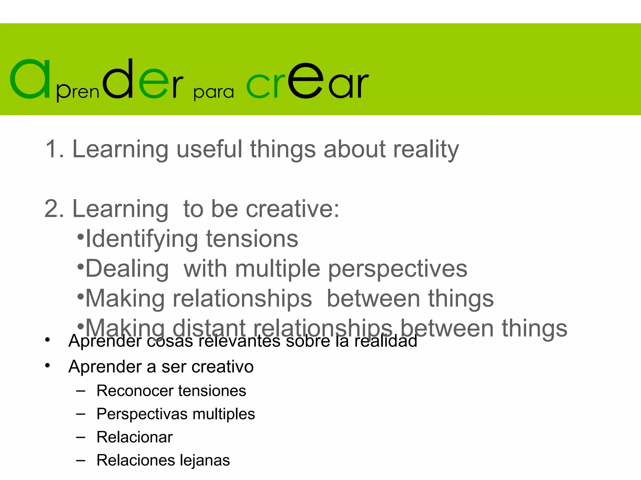 a   pren   der        para   crear
1. Learning useful things about reality

2. Learning to be creative:
   •Identifying tensions
   •Dealing with multiple perspectives
   •Making relationships between things
   •Making distant relationships between things
• Aprender cosas relevantes sobre la realidad
•    Aprender a ser creativo
     –   Reconocer tensiones
     –   Perspectivas multiples
     –   Relacionar
     –   Relaciones lejanas
 