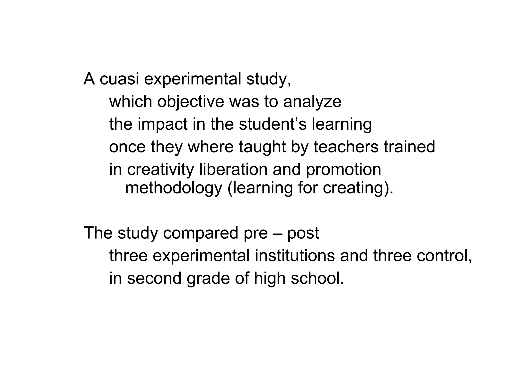 A cuasi experimental study,
   which objective was to analyze
   the impact in the student’s learning
   once they where taught by teachers trained
   in creativity liberation and promotion
      methodology (learning for creating).

The study compared pre – post
   three experimental institutions and three control,
   in second grade of high school.
 