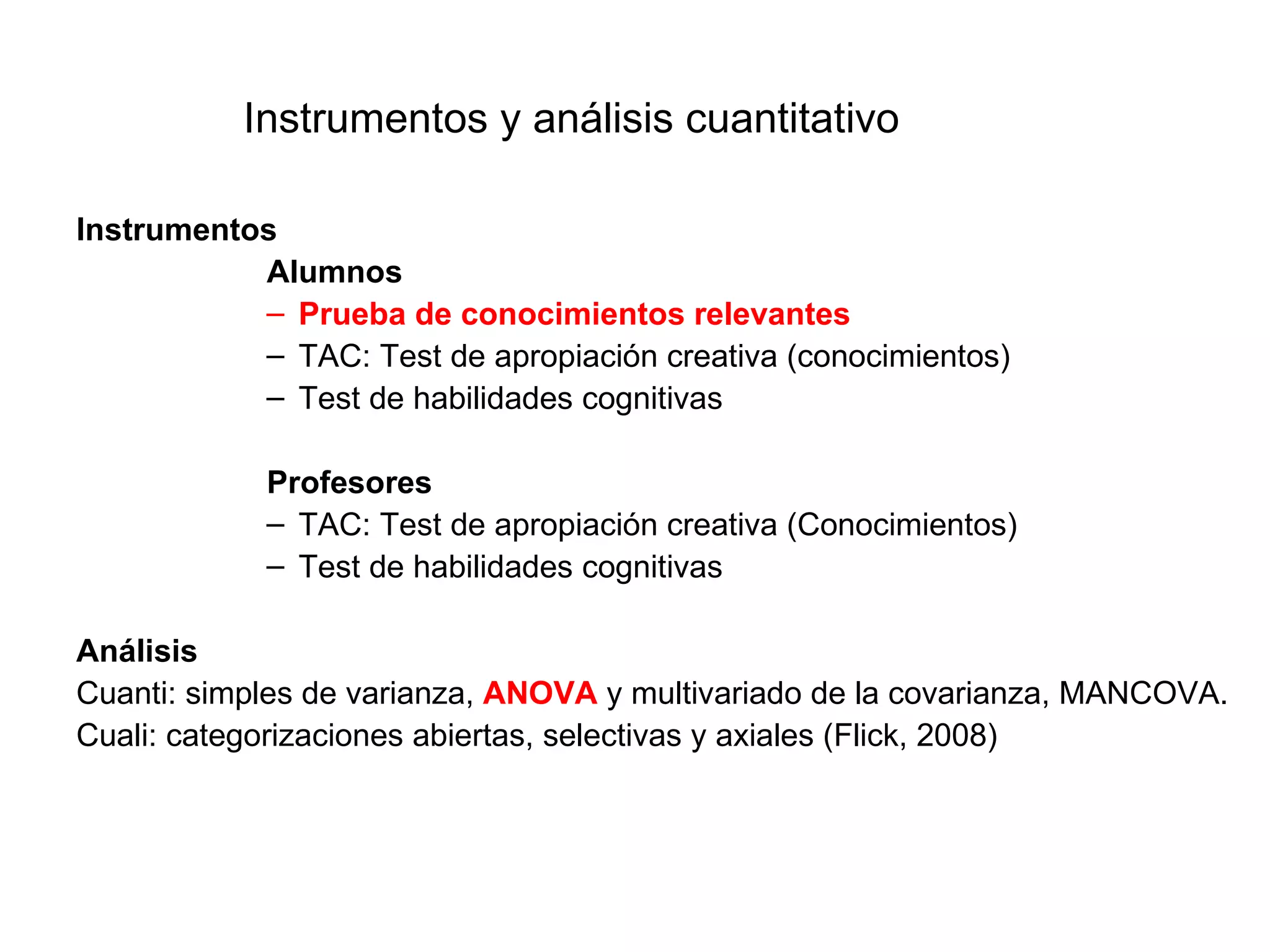 Instrumentos y análisis cuantitativo

Instrumentos
           Alumnos
           – Prueba de conocimientos relevantes
           – TAC: Test de apropiación creativa (conocimientos)
           – Test de habilidades cognitivas

            Profesores
            – TAC: Test de apropiación creativa (Conocimientos)
            – Test de habilidades cognitivas

Análisis
Cuanti: simples de varianza, ANOVA y multivariado de la covarianza, MANCOVA.
Cuali: categorizaciones abiertas, selectivas y axiales (Flick, 2008)
 