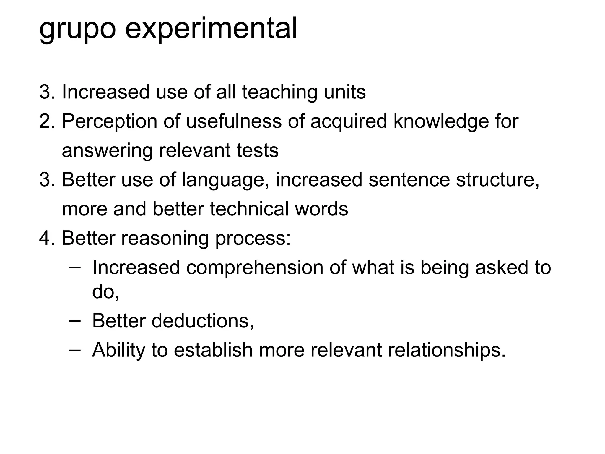 grupo experimental

3. Increased use of all teaching units
2. Perception of usefulness of acquired knowledge for
   answering relevant tests
3. Better use of language, increased sentence structure,
   more and better technical words
4. Better reasoning process:
    – Increased comprehension of what is being asked to
       do,
    – Better deductions,
    – Ability to establish more relevant relationships.
 
