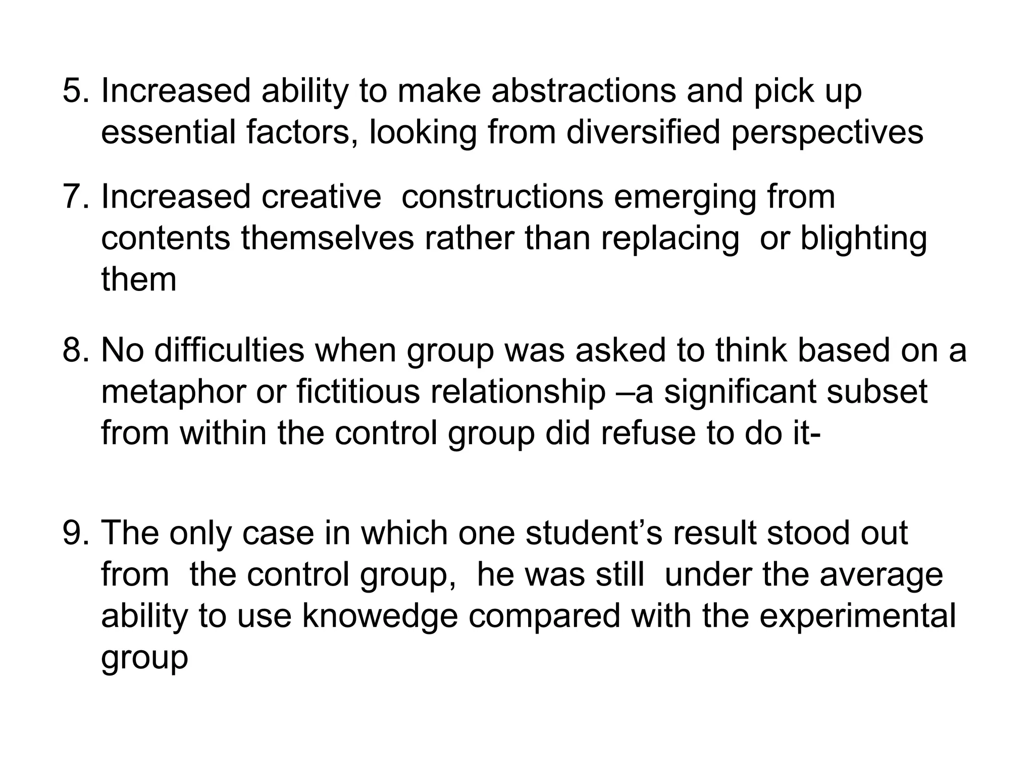 5. Increased ability to make abstractions and pick up
   essential factors, looking from diversified perspectives
7. Increased creative constructions emerging from
   contents themselves rather than replacing or blighting
   them

8. No difficulties when group was asked to think based on a
   metaphor or fictitious relationship –a significant subset
   from within the control group did refuse to do it-

9. The only case in which one student’s result stood out
   from the control group, he was still under the average
   ability to use knowedge compared with the experimental
   group
 