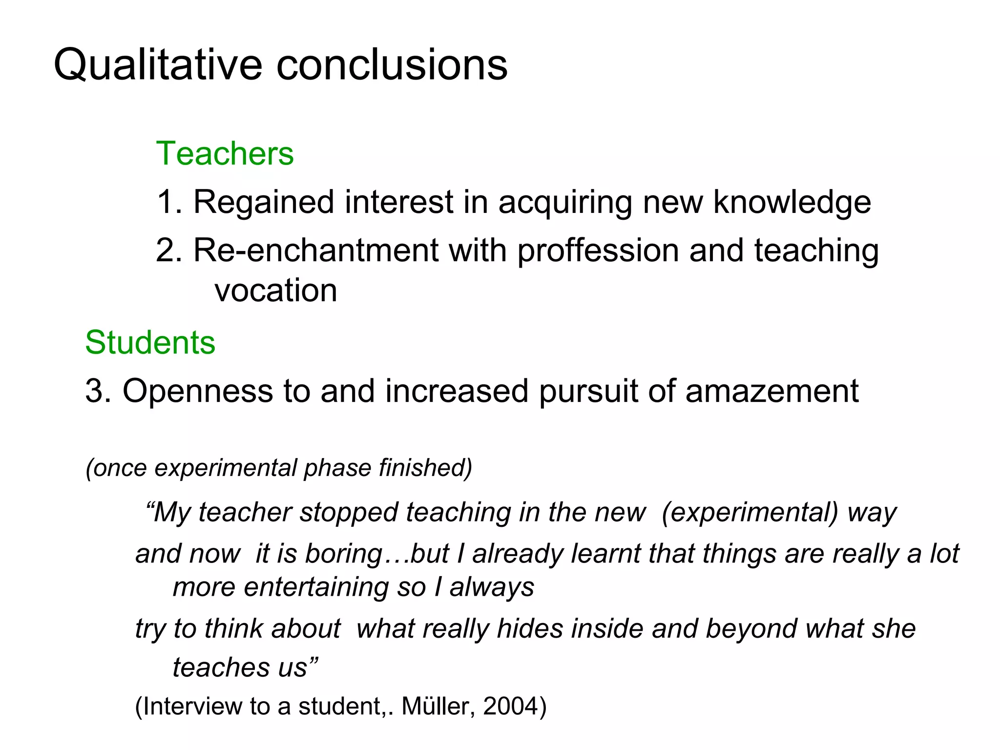 Qualitative conclusions
       Teachers
       1. Regained interest in acquiring new knowledge
       2. Re-enchantment with proffession and teaching
           vocation
 Students
 3. Openness to and increased pursuit of amazement

 (once experimental phase finished)
      “My teacher stopped teaching in the new (experimental) way
     and now it is boring…but I already learnt that things are really a lot
         more entertaining so I always
     try to think about what really hides inside and beyond what she
         teaches us”
     (Interview to a student,. Müller, 2004)
 