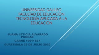 UNIVERSIDAD GALILEO
FACULTAD DE EDUCACIÓN
TECNOLOGÍA APLICADA A LA
EDUCACIÓN
JUANA LETICIA ALVARADO
PORRAS
CARNÉ 19011627
GUATEMALA 29 DE JULIO 2020
 