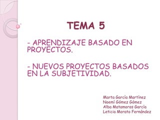 TEMA 5
- APRENDIZAJE BASADO EN
PROYECTOS.

- NUEVOS PROYECTOS BASADOS
EN LA SUBJETIVIDAD.


                Marta García Martínez
                Noemí Gómez Gómez
                Alba Matamoros García
                Leticia Morato Fernández
 