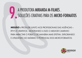 9.A PRODUTORA MIRANDA M-FILMES .
SOLUÇÕES CRIATIVAS PARA OS MICRO-FORMATOS
MISSÃO : PRODUZIR JUNTO AOS PROFISSIONAIS DAS AGÊNCIAS –
RTV’S E CRIATIVOS - MOSTRANDO A ELES O MELHOR CAMINHO
PARA IMPACTAR O PÚBLICO DE MANEIRA MAIS EFETIVA. EXPLORANDO
E UTILIZANDO AO MÁXIMO O POTENCIAL DOS MICRO-FORMATOS.
 