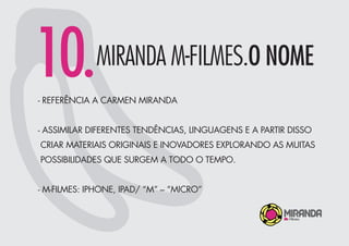 10.MIRANDA M-FILMES.O NOME
- REFERÊNCIA A CARMEN MIRANDA
- ASSIMILAR DIFERENTES TENDÊNCIAS, LINGUAGENS E A PARTIR DISSO
CRIAR MATERIAIS ORIGINAIS E INOVADORES EXPLORANDO AS MUITAS
POSSIBILIDADES QUE SURGEM A TODO O TEMPO.
- M-FILMES: IPHONE, IPAD/ “M” – “MICRO”
 