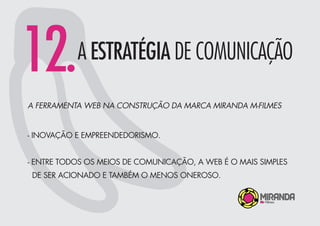 12.A ESTRATÉGIA DE COMUNICAÇÃO
A FERRAMENTA WEB NA CONSTRUÇÃO DA MARCA MIRANDA M-FILMES
- INOVAÇÃO E EMPREENDEDORISMO.
- ENTRE TODOS OS MEIOS DE COMUNICAÇÃO, A WEB É O MAIS SIMPLES
DE SER ACIONADO E TAMBÉM O MENOS ONEROSO.
 