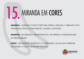 15.MIRANDA EM CORES
AMARELO - LUMINOSO E MUITO FORTE PARA ATRAIR A ATENÇÃO. É VIBRANTE E VIVO.
CRIATIVIDADE, IDEIAS, CONHECIMENTO, ALEGRIA E JUVENTUDE.
MAGENTA - SINCERIDADE E TRANSFORMAÇÃO. ELE EXPRESSA A INDIVIDUALIDADE
DA PERSONALIDADE.
CINZA - NEUTRALIDADE, PRUDÊNCIA E COMPROMISSO. DÁ UM AR DE SERIEDADE
NECESSÁRIO A TODO E QUALQUER NEGÓCIO.
 