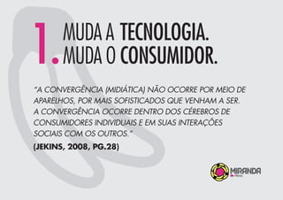 “A CONVERGÊNCIA (MIDIÁTICA) NÃO OCORRE POR MEIO DE
APARELHOS, POR MAIS SOFISTICADOS QUE VENHAM A SER.
A CONVERGÊNCIA OCORRE DENTRO DOS CÉREBROS DE
CONSUMIDORES INDIVIDUAIS E EM SUAS INTERAÇÕES
SOCIAIS COM OS OUTROS.”
(JEKINS, 2008, PG.28)
1.MUDA A TECNOLOGIA.
MUDA O CONSUMIDOR.
 