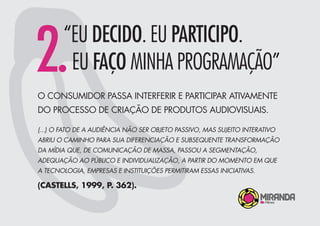 O CONSUMIDOR PASSA INTERFERIR E PARTICIPAR ATIVAMENTE
DO PROCESSO DE CRIAÇÃO DE PRODUTOS AUDIOVISUAIS.
2.“EU DECIDO. EU PARTICIPO.
EU FAÇO MINHA PROGRAMAÇÃO”
(...) O FATO DE A AUDIÊNCIA NÃO SER OBJETO PASSIVO, MAS SUJEITO INTERATIVO
ABRIU O CAMINHO PARA SUA DIFERENCIAÇÃO E SUBSEQUENTE TRANSFORMAÇÃO
DA MÍDIA QUE, DE COMUNICAÇÃO DE MASSA, PASSOU A SEGMENTAÇÃO,
ADEQUAÇÃO AO PÚBLICO E INDIVIDUALIZAÇÃO, A PARTIR DO MOMENTO EM QUE
A TECNOLOGIA, EMPRESAS E INSTITUIÇÕES PERMITIRAM ESSAS INICIATIVAS.
(CASTELLS, 1999, P. 362).
 