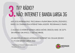 3.TV? RÁDIO?
NÃO: INTERNET E BANDA LARGA 3G
- 60% DOS INTERNAUTAS1 TROCARAM A PLATAFORMA DIGITAL (TELEVISÃO,
RÁDIO OU CINEMA) PELA INTERNET PARA ASSISTIR PROGRAMAS E FILMES.
- O ACESSO À INTERNET BANDA LARGA MÓVEL CRESCEU MAIS DE 227%
EM APENAS UM ANO2, E QUE NO BRASIL.
- 20 MILHÕES DE LINHAS ACESSANDO INTERNET VIA CELULAR (SENDO
11,9 COM BANDA LARGA 3G)2
1
7ªEDIÇÃO DA PESQUISA F/RADAR (ABRIL/2010)
2
PESQUISA VOZ 03/ 2010
 
