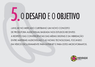 5.O DESAFIO E O OBJETIVO
- LANÇAR NO MERCADO CURITIBANO UM NOVO CONCEITO
DE PRODUTORA AUDIOVISUAL BASEADA NOS ESTUDOS RECENTES
A RESPEITO DAS CONVERGÊNCIAS DAS MÍDIAS DIGITAIS E DA HIBRIDAÇÃO
ENTRE MATERIAIS AUDIOVISUAIS E AS NOVAS TECNOLOGIAS, FOCANDO
EM VÍDEOS EXCLUSIVAMENTE PARA INTERNET E PARA ESTES MICRO-FORMATOS.
 