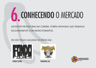 6.CONHECENDO O MERCADO
- EXCELENTE PRODUTORAS EM CURITIBA, PORÉM NENHUMA QUE TRABALHA
EXCLUSIVAMENTE COM MICRO-FORMATOS.
EM SÃO PAULO ALGUMAS SE DESTACAM :
FONDO FILMES PARANOID LAB
 