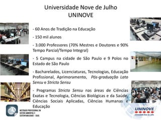 Universidade Nove de Julho 
UNINOVE 
- 60 Anos de Tradição na Educação 
- 150 mil alunos 
- 3.000 Professores (70% Mestres e Doutores e 90% 
Tempo Parcial/Tempo Integral) 
- 5 Campus na cidade de São Paulo e 9 Polos no 
Estado de São Paulo 
- Bacharelados, Licenciaturas, Tecnologias, Educação 
Profissional, Aprimoramento, Pós-graduação Lato 
Sensu e Stricto Sensu 
- Programas Stricto Sensu nas áreas de Ciências 
Exatas e Tecnologia, Ciências Biológicas e da Saúde, 
Ciências Sociais Aplicadas, Ciências Humanas e 
Educação 
 