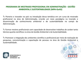 PROGRAMA DE MESTRADO PROFISSIONAL EM ADMINISTRAÇÃO - GESTÃO 
AMBIENTAL E SUSTENTABILIDADE (MPA-GeAS) 
 Pioneiro e inovador no país na introdução dessa temática em um curso de mestrado 
profissional na área de Administração, criando um novo paradigma na inserção e 
disseminação do conhecimento ambiental e de sustentabilidade no campo da 
Administração. 
 Formar mestres profissionais com capacidade de desenvolver trabalhos de caráter tanto 
técnico quanto científicos na área da Gestão Ambiental e da Sustentabilidade. 
 Promover a integração dos ambientes científico e profissional por meio de realização de 
pesquisas, conscientização e capacitação de pessoas na área de Gestão Ambiental e 
Sustentabilidade. 
 
