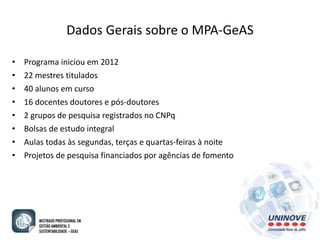 Dados Gerais sobre o MPA-GeAS 
• Programa iniciou em 2012 
• 22 mestres titulados 
• 40 alunos em curso 
• 16 docentes doutores e pós-doutores 
• 2 grupos de pesquisa registrados no CNPq 
• Bolsas de estudo integral 
• Aulas todas às segundas, terças e quartas-feiras à noite 
• Projetos de pesquisa financiados por agências de fomento 
 