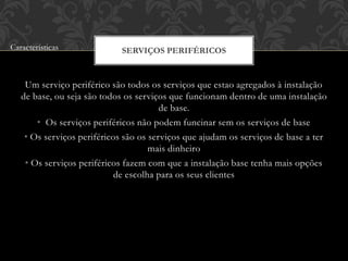 Um serviço periférico são todos os serviços que estao agregados à instalação
de base, ou seja são todos os serviços que funcionam dentro de uma instalação
de base.
• Os serviços periféricos não podem funcinar sem os serviços de base
• Os serviços periféricos são os serviços que ajudam os serviços de base a ter
mais dinheiro
• Os serviços periféricos fazem com que a instalação base tenha mais opções
de escolha para os seus clientes
SERVIÇOS PERIFÉRICOSCaracterísticas
 