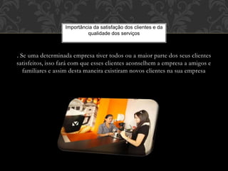 . Se uma determinada empresa tiver todos ou a maior parte dos seus clientes
satisfeitos, isso fará com que esses clientes aconselhem a empresa a amigos e
familiares e assim desta maneira existiram novos clientes na sua empresa
Importância da satisfação dos clientes e da
qualidade dos serviços
 