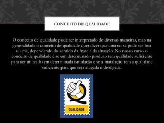 O conceito de qualidade pode ser interpretado de diversas maneiras, mas na
generalidade o conceito de qualidade quer dizer que uma coisa pode ser boa
ou má, dependendo do sentido da frase e da situação. No nosso curso o
conceito de qualidade é se um determinado produto tem qualidade suficiente
para ser utilizado em determinada isntalação e se a inatalação tem a qualidade
suficiente para que seja alugada e divulgada.
CONCEITO DE QUALIDADE
 