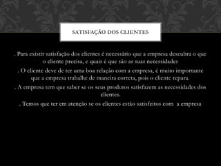 . Para existir satisfação dos clientes é necessário que a empresa descubra o que
o cliente precisa, e quais é que são as suas necessidades
. O cliente deve de ter uma boa relação com a empresa, é muito importante
que a empresa trabalhe de maneira correta, pois o cliente repara.
. A empresa tem que saber se os seus produtos satisfazem as necessidades dos
clientes.
. Temos que ter em atenção se os clientes estão satisfeitos com a empresa
SATISFAÇÃO DOS CLIENTES
 
