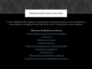 . Com a fidelização dos clientes, ou seja quando conseguimos manter os nossos clientes na
nossa empresa, conseguimos que estes levem novos clientes para a nossa empresa.
. Maneiras de fidelizar os clientes
. Ser um parceiro em vez de ser um vendedor
. Ser flexível
. Saber ouvir o cliente
. Manter o contacto
. Tratar das reclamações com a maior prioridade
. Solucionar os problemas
. Adicione valor
. Dê um objeto que simbolize a empresa
. Cumpra os prazos e os compromissos assumidos
FIDELIZAÇÃO DOS CLIENTES
 